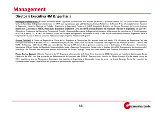 Management
Diretoria Executiva HM Engenharia
Henrique Ernesto Bianco é Diretor Presidente da HM Engenharia e Construções S/A, empresa que fundou, e que hoje pertence à CCDI. Graduado em Engenharia
Civil pela Faculdade de Engenharia de Barretos em 1974, com especialização pela USP São Carlos, Instituto Politécnico de Ribeirão Preto e Fundação Centro Nacional
de Segurança, Higiene e Medicina no Trabalho (Engenharia de Segurança). Membro da ABNT (Associação Brasileira de Normas Técnicas), do Ibracon (Instituto
Brasileiro do Concreto), da ABENC (Associação Brasileira de Engenheiros Civis), do IBAPE (Institu to Brasileiro d e Avaliações e Perícias de Engenharia), do COPMAT
(Comitê d os Professores de Material de Construção). P residiu a Associação Barretense de Engenharia Arquitetura e Agronomia, foi conselheiro e 2º Vice-Presidente
do CREA SP entre 1977 e 1983. Foi Professor Titular na Faculdade de Engenharia de Barretos de 1975 a 1986. Atuou como Perito Avaliador, Engenheiro Fiscal e
Responsável Técnico de diversos conjuntos Habitacionais da Companhia Habitacional Regional.

Marcos Feliciani é Diretor de Engenharia e Obras da HM Engenharia e Construções S/A, empresa onde atua desde 1976. Graduado em Engenharia Civil pela
Fundação Educacional de Barretos, em 1977, tem especialização pela USP - São Carlos, na área de Transportes e de Engenharia de Avaliações e Perícias Técnicas pela
FDTE – Politécnica – USP. Desde 1986, atua como Diretor Técnico da HM, comandando gerências e setores como o de Projetos de Infra-Estrutura, Orçamentos,
Suprimentos, Obras, Gestão de Qualidade, Sustentabilidade, Saúde e Segurança Ocupacional. Ocupa ainda, as funções de RA-RD (Representante da Administração/
Direção ) e / ou Guardião, além de Auditor Interno de Qualidade. No Grupo Camargo Correa, atua como membro dos Diretores Guardiões de Sustentabilidade.

Mauro Rocha Bastazin é Diretor Financeiro da HM Engenharia e Construções S/A desde 01 de fevereiro de 2008. Graduado em Engenharia Química pela Escola
Politécnica da USP, com pós graduação em Administração de Empresas pela FGV-SP. Executivo com história no Grupo Camargo Corrêa, desde junho de
2004, atuando na área de Planejamento Estratégico dos negócios de Engenharia e Construção. Antes de entrar no Grupo Camargo Corrêa foi consultor da
PricewaterhouseCoopers, especializado em projetos de transformação organizacionais.




                                                                               56
 
