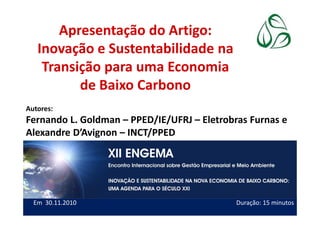 Apresentação do Artigo:
Inovação e Sustentabilidade na
Transição para uma Economia
de Baixo Carbono
Autores:
Fernando L. Goldman – PPED/IE/UFRJ – Eletrobras Furnas e
1
Autores:
Fernando L. Goldman – PPED/IE/UFRJ – Eletrobras Furnas e
Alexandre D’Avignon – INCT/PPED
(apresentador)
Em 30.11.2010 Duração: 15 minutos
 