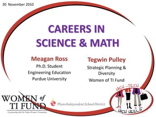 30  November 2010 Careers in  Science & Math Meagan Ross Ph.D. Student  Engineering Education Purdue University Tegwin Pulley Strategic Planning &  Diversity Women of TI Fund A partnership with the Dallas Women’s Foundation 