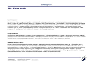 companyprofile

Area Risorse umane




Talent management
I servizi connessi al talent management riguardano le attività di analisi delle competenze necessarie e distintive rispetto al business aziendale e la conseguente
verifica, all’interno dell’organizzazione, delle persone che le possiedono abilità critiche per il successo. Il servizio prevede la realizzazione di azioni volte: ad attrarre e
reclutare candidati qualificati con un bagaglio competitivo; a valorizzare le competenze possedute; ad attivare percorsi di sviluppo e crescita professionale; a definire
e formalizzare percorsi di delega; a monitorare i risultati e le performance; a creare fidelizzazione e ridurre le fuoriuscite. L’approccio può assume un duplice
mandato: in alcuni casi riguarda la gestione di individui che hanno gran valore o "talentuosi", in altri si riferisce a come il talento viene gestito in generale, cioè al
presupposto che tutte le persone hanno un talento che deve essere identificato e portato alla luce.


Change management
Gli interventi di Change Management si sviluppano attraverso la progettazione e implementazione di approcci strutturati al cambiamento negli individui, nei gruppi,
nelle organizzazioni e nelle società, rendendo possibile (e/o pilotando) la transizione da un assetto corrente ad un futuro assetto desiderato. Value Solution opera nel
fornire all’impresa strumenti e processi per riconoscere e comprendere il cambiamento e gestire l'impatto umano di una transizione.


Valutazione e percorsi di carriera
Attraverso l'utilizzo di metodologia di valutazione del potenziale e delle competenze del personale, si attuano processi di indagine per la rilevazione, da parte di
osservatori opportunamente addestrati, dei comportamenti (capacità) richiesti da specifiche posizioni organizzative aziendali. Sulla base dei risultati ottenuti, si
determinano i percorsi di crescita e di carriera. Il processo prevede la realizzazione di più fasi, che riguardano: la definizione del profilo organizzativo delle posizioni di
riferimento (conoscenze e capacità necessarie); la scelta delle dimensioni (comportamenti organizzativi) che si vogliono rilevare nei candidati; la descrizione
approfondita dei comportamenti da analizzare; l'effettuazione delle prove e valutazione dei risultati; la stesura dei profili per ogni candidato descrittivi di ciascuna
dimensione oggetto di analisi; l'analisi statistica e conseguente riflessione strategica sull’insieme dei dati rilevati.




Value Solution S.r.l.     C.C.I.A.A. di Cosenza n° 208238 REA   www.valuesolution.it
Società con socio unico   Partita IVA: 03064940780              info@valuesolution.it
 
