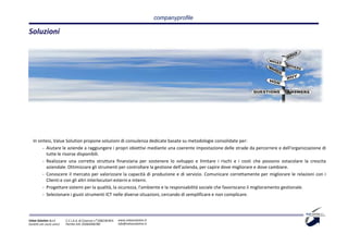 companyprofile

Soluzioni




   In sintesi, Value Solution propone soluzioni di consulenza dedicate basate su metodologie consolidate per:
         - Aiutare le aziende a raggiungere i propri obiettivi mediante una coerente impostazione delle strade da percorrere e dell'organizzazione di
           tutte le risorse disponibili.
         - Realizzare una corretta struttura finanziaria per sostenere lo sviluppo e limitare i rischi e i costi che possono ostacolare la crescita
           aziendale. Ottimizzare gli strumenti per controllare la gestione dell'azienda, per capire dove migliorare e dove cambiare.
         - Conoscere il mercato per valorizzare la capacità di produzione e di servizio. Comunicare correttamente per migliorare le relazioni con i
           Clienti e con gli altri interlocutori esterni e interni.
         - Progettare sistemi per la qualità, la sicurezza, l'ambiente e la responsabilità sociale che favoriscano il miglioramento gestionale.
         - Selezionare i giusti strumenti ICT nelle diverse situazioni, cercando di semplificare e non complicare.




Value Solution S.r.l.     C.C.I.A.A. di Cosenza n° 208238 REA   www.valuesolution.it
Società con socio unico   Partita IVA: 03064940780              info@valuesolution.it
 