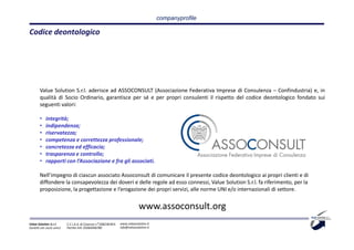 companyprofile

Codice deontologico




       Value Solution S.r.l. aderisce ad ASSOCONSULT (Associazione Federativa Imprese di Consulenza – Confindustria) e, in
       qualità di Socio Ordinario, garantisce per sé e per propri consulenti il rispetto del codice deontologico fondato sui
       seguenti valori:

       •    integrità;
       •    indipendenza;
       •    riservatezza;
       •    competenza e correttezza professionale;
       •    concretezza ed efficacia;
       •    trasparenza e controllo;
       •    rapporti con l’Associazione e fra gli associati.

       Nell’impegno di ciascun associato Assoconsult di comunicare il presente codice deontologico ai propri clienti e di
       diffondere la consapevolezza dei doveri e delle regole ad esso connessi, Value Solution S.r.l. fa riferimento, per la
       proposizione, la progettazione e l’erogazione dei propri servizi, alle norme UNI e/o internazionali di settore.


                                                                             www.assoconsult.org
Value Solution S.r.l.     C.C.I.A.A. di Cosenza n° 208238 REA   www.valuesolution.it
Società con socio unico   Partita IVA: 03064940780              info@valuesolution.it
 