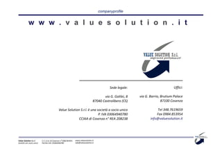 companyprofile




                                                                                              Sede legale:                           Uffici:

                                                                                          via G. Galilei, 8   via G. Barrio, Brutium Palace
                                                                                   87040 Castrolibero (CS)                   87100 Cosenza

                                             Value Solution S.r.l. è una società a socio unico                           Tel 348.7619659
                                                                          P. IVA 03064940780                             Fax 0984.853954
                                                           CCIAA di Cosenza n° REA 208238                            info@valuesolution.it




Value Solution S.r.l.     C.C.I.A.A. di Cosenza n° 208238 REA   www.valuesolution.it
Società con socio unico   Partita IVA: 03064940780              info@valuesolution.it
 