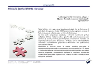 companyprofile

Mission e posizionamento strategico


                                                                                                            “ Attivare percorsi di innovazione, sviluppo e
                                                                                                         diffusione di metodi, conoscenze e cultura delle
                                                                                                                                          organizzazioni”




                                                                             Value Solution S.r.l. rappresenta l’asset consulenziale che fa riferimento al
                                                                             dott. Carlo Stranges che fin dal 1994 ha determinato, negli anni, percorsi di
                                                                             forte innovazione nel settore dei servizi reali alle imprese.
                                                                             La forza delle competenze presidiate, i rilevanti investimenti profusi
                                                                             nell’ottica del loro miglioramento e gli oltre 16 anni di esperienze con
                                                                             centinaia di piccole, medie e grandi imprese, posizionano la l’azienda sul
                                                                             segmento della consulenza direzionale e strategica con un sistema d’offerta
                                                                             articolato e sapientemente governato dal fondatore e dai professionisti
                                                                             coinvolti nelle attività.
                                                                             L’elemento di assoluto rilievo (e fattore distintivo principale) è
                                                                             rappresentato dall’adozione di un modello di business articolato che mette
                                                                             a sistema il quadro dei fabbisogni aziendali con professionalità di alto livello
                                                                             capaci di progettare e implementare interventi di consulenza orientati ad
                                                                             aumentare il valore delle organizzazioni rispetto all’intero complesso delle
                                                                             dinamiche gestionali.


Value Solution S.r.l.     C.C.I.A.A. di Cosenza n° 208238 REA   www.valuesolution.it
Società con socio unico   Partita IVA: 03064940780              info@valuesolution.it
 
