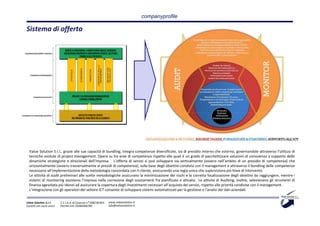 companyprofile

Sistema di offerta




  Value Solution S.r.l., grazie alle sue capacità di bundling, integra competenze diversificate, sia di presidio interno che esterno, governandole attraverso l’utilizzo di
  tecniche evolute di project management. Opera su tre aree di competenza rispetto alle quali è un grado di pacchettizzare soluzioni di consulenza a supporto delle
  dinamiche strategiche e direzionali dell’impresa. L’offerta di servizi si può sviluppare sia verticalmente (ovvero nell’ambito di un presidio di competenza) che
  orizzontalmente (ovvero trasversalmente ai presidi di competenza), sulla base degli obiettivi condivisi con il management e attraverso il bundling delle competenze
  necessarie all’implementazione della metodologia concordata con il cliente, assicurando una regia unica che supervisiona più linee di intervento.
  Le attività di audit preliminari alle scelte metodologiche assicurano la minimizzazione dei rischi e la corretta focalizzazione degli obiettivi da raggiungere, mentre i
  sistemi di monitoring assistono l’impresa nella correzione degli scostamenti fra pianificato e attuato. Le attività di Auditing, inoltre, selezionano gli strumenti di
  finanza agevolata più idonei ad assicurare la copertura degli investimenti necessari all’acquisto dei servizi, rispetto alle priorità condivise con il management.
  L’integrazione con gli operatori del settore ICT consente di sviluppare sistemi automatizzati per la gestione e l’analisi dei dati aziendali.


Value Solution S.r.l.     C.C.I.A.A. di Cosenza n° 208238 REA   www.valuesolution.it
Società con socio unico   Partita IVA: 03064940780              info@valuesolution.it
 
