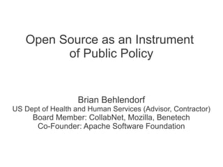 Open Source as an Instrument
         of Public Policy


                   Brian Behlendorf
US Dept of Health and Human Services (Advisor, Contractor)
     Board Member: CollabNet, Mozilla, Benetech
      Co-Founder: Apache Software Foundation
 