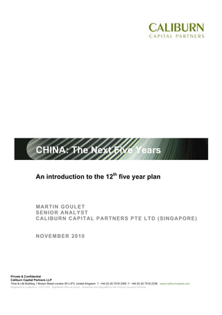 CHINA: The Next Five Years

                       An introduction to the 12th five year plan



                       MARTIN GOULET
                       SENIOR ANALYST
                       CALIBURN CAPITAL PARTNERS PTE LTD (SINGAPORE)


                       NOVEMBER 2010




Private & Confidential
Caliburn Capital Partners LLP
Time & Life Building 1 Bruton Street London W1J 6TL United Kingdom T: +44 (0) 20 7518 2300 F: +44 (0) 20 7518 2338 www.caliburncapital.com
Registered in England no: OC311183. Registered office as above. Authorised and Regulated by the Financial Services Authority.
 