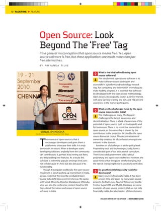 10 TALKTIME   FEATURE




                    Open Source: Look
                    Beyond The ‘Free’ Tag
                    It’s a general misconception that open source means free. Yes, open
                    source software is free, but these applications are much more than just
                    free alternatives.
                    BY PR I YA N K A T I LV E

                                                                                   What is the idea behind having open
                                                                               Q   source software?
                                                                                   The idea behind open source software is to
                                                                               A make software source code open and
                                                                              accessible in a platform and technology-neutral
                                                                              way. For computing and information technology to
                                                                              make healthy progress, it is essential that software
                                                                              be developed with the open source methodology.
                                                                              Open source, ideologically, creates a perfect market,
                                                                              with zero barriers to entry and exit, and 100 percent
                                                                              awareness in the market participants.

                                                                                    What are the challenges faced by the open
                                                                               Q    source movement in India?
                                                                                    The challenges are many. The biggest
                                                                                A challenge is the lack of awareness, and
                                                                              decentralization. There is a lack of awareness of the
                                                                              potential of open source, both technologically and
                                                                              for businesses. There is no restrictive ownership of
                                                                              open source, as the ownership is shared by the
                        SONALI MINOCHA
                 Conference Content Head for OSI Days                         contributors to the project as dictated by the open
                                                                              source license of choice. This decentralization of



                     T
                           he essence of open source is that it               ownership creates a lot of confusion amongst new
                           encourages developers and gives them a             entrants in the domain.
                           platform to showcase their skills. It is truly        Another set of challenges is at the policy level.
                     democratic in nature. When a developer starts            Proprietary tools and technologies, sadly, form a
                     developing software, anybody from the community          considerable part of our educational curriculum.
                     can contribute to it, perfect it by ironing out flaws,   There is no solid government policy about
                     and keep adding new features. As a result, this          proprietary and open source software. However, the
                     software is extremely popular amongst end users          good news is that things are slowly changing, but
                     not only because it’s free, but also because of its      the rate of change right now is unsatisfactorily slow.
                     functionality.
                        Though it is popular worldwide, the open source             Do you think it is financially viable for
                     movement is slowly picking up momentum in India,
                                                                               Q    developers?
                     as was evident at the recently concluded Open                  Open source is financially viable. It has been
                     Source India (OSI) Days event in Chennai. We spoke
                                                                                A proven time and again by many open source
                     with Sonali Minocha, Director (Databases), OSSCube,      projects. Redhat Linux, Apache Webserver, Mozilla
                     who was also the conference content head for OSI         Firefox, SugarCRM, and MySQL Database are some
                     Days, about the nature and scope of open source          examples of open source projects that are not only
                     software in India.                                       financially viable, but also leaders of their domains.


                                                                                      INTELLIGENT COMPUTING CHIP PLUS SUPPLEMENT | NOVEMBER 2010
 