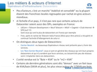 • Peu d’acteurs, c’est un marché “stabilisé et consolidé” ou la plupart
étaient des franchises locales regroupées par rachat en gros acteurs
mondiaux.
• A l’échelle d’un pays, il n’est pas rare que certains acteurs de
Datacenter soient aussi des ISPs, exemples en France:
– LDCom + Telecom Development + Neuf Telecom = N9UF + Cegetel + Club Internet 
SFR (ouf !!!)
Sont ceux qui ont le plus de datacenters en France par exemple
– Free, après le rachat de Telecom Italia France (Alice pour être précis) a récupéré et
continué l’activité d’hébergement de celui-ci
• On distingues deux types de Datacenters:
– Carrier Neutral : ou beaucoup d’opérateurs réseau sont présents pour y livrer des
services.
– Les ‘Non-Carrier-Neutral’: ceux-ci sont en général des réseaux qui ont leurs propres
datacenters et qui n’y vendent que leurs services, ou laissent très peu de réseaux
venir s’implanter dans ces datacenters.
• L’unité vendue est la “Baie + KVA” ou le “m2 + KVA”
• Certains de dernière générations sont dits “denses” avec un fort taux
de KVA/baie (5KVA et plus), les plus vieux autour de 1/2KVA par baie.
Les métiers & acteurs d’Internet
Opérateurs d’infrastructure: Datacenters
 