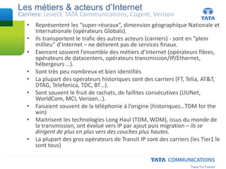 • Représentent les “super-réseaux”, dimension géographique Nationale et
Internationale (opérateurs Globals).
• Ils transportent le trafic des autres acteurs (carriers) - sont en “plein
millieu” d’Internet – ne délivrent pas de services finaux.
• Exercent souvent l’ensemble des métiers d’Internet (opérateurs fibres,
opérateurs de datacenters, opérateurs transmission/IP/Ethernet,
hébergeurs …).
• Sont très peu nombreux et bien identifiés
• La plupart des opérateurs historiques sont des carriers (FT, Telia, AT&T,
DTAG, Telefonica, TDC, BT…).
• Sont souvent le fruit de rachats, de faillites consécutives (UUNet,
WorldCom, MCI, Verizon…).
• Faisaient souvent de la téléphonie à l’origine (historiques…TDM for the
win)
• Maitrisent les technologies Long Haul (TDM, WDM), issus du monde de
la transmission, ont évolué vers IP par ajout puis migration – ils se
dirigent de plus en plus vers des couches plus hautes.
• La plupart des gros opérateurs de Transit IP sont des carriers (les Tier1 le
sont tous)
Les métiers & acteurs d’Internet
Carriers: Level3, TATA Communications, Cogent, Verizon
 