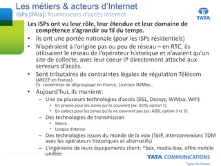 Les ISPs ont vu leur rôle, leur étendue et leur domaine de
compétence s’agrandir au fil du temps.
• Ils ont une portée nationale (pour les ISPs résidentiels)
• N’opéraient à l’origine pas ou peu de réseau – en RTC, ils
utilisaient le réseau de l’opérateur historique et n’avaient qu’un
site de collecte, avec leur coeur IP directement attaché aux
serveurs d’accès.
• Sont tributaires de contraintes légales de régulation Télécom
(ARCEP en France).
Ex: convention de dégroupage en France, Licenses WiMax…
• Aujourd’hui, ils manient:
– Une ou plusieurs technologies d’accès (DSL, Docsys, WiMax, Wifi)
• En propre pour les zones qu’ils couvrent (ex: ADSL option 1)
• En collect pour les zones qu’ils ne couvrent pas (ex: ADSL option 3 et 5)
– Des technologies de transmission
• Metro
• Longue distance
– Des technologies issues du monde de la voix (ToIP, interconnexions TDM
avec les opérateurs historiques et alternatifs)
– L’ingénierie de leurs équipements client: *box, media-box, offre mobile
unifiée
Les métiers & acteurs d’Internet
ISPs (FAIs): fournisseurs d’accès internet
 