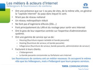 • Ont une présence que sur 1 ou peu de sites, de la même ville, en général
la “capitale internet” du pays dans lequel ils sont.
• N’ont pas de réseau national
• Un réseau métropolitain réduit
• Ne font pas d’ingénierie d’Accès (DSL…)
• Font principalement du LAN et du routage pour sortir vers Internet
• Ont le gros de leur expertise centrée sur l’expertise d’administration
système.
• Ont une gamme de service qui va de:
– Housing (fourniture espace rackable et bande passante)
– Hosting (fourniture de serveur, et bande passante)
– Infogerance (fourniture de serveur, bande passante, administration de serveur)
• Facturent à leurs clients:
– L’hébergement
– La bande passante consommée ou forfaitaire vers Internet
Les fournisseurs de contenu ont un métier nouveau: ils occupent le même
rôle que les hébergeurs, mais n’hébergent que leurs propres services.
Les métiers & acteurs d’Internet
Hébergeurs & fournisseurs de contenu
 