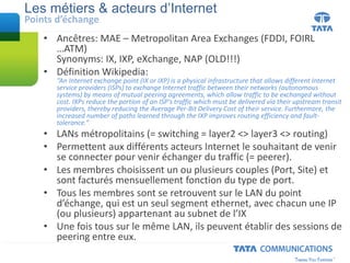 • Ancêtres: MAE – Metropolitan Area Exchanges (FDDI, FOIRL
…ATM)
Synonyms: IX, IXP, eXchange, NAP (OLD!!!)
• Définition Wikipedia:
“An Internet exchange point (IX or IXP) is a physical infrastructure that allows different Internet
service providers (ISPs) to exchange Internet traffic between their networks (autonomous
systems) by means of mutual peering agreements, which allow traffic to be exchanged without
cost. IXPs reduce the portion of an ISP's traffic which must be delivered via their upstream transit
providers, thereby reducing the Average Per-Bit Delivery Cost of their service. Furthermore, the
increased number of paths learned through the IXP improves routing efficiency and fault-
tolerance.”
• LANs métropolitains (= switching = layer2 <> layer3 <> routing)
• Permettent aux différents acteurs Internet le souhaitant de venir
se connecter pour venir échanger du traffic (= peerer).
• Les membres choisissent un ou plusieurs couples (Port, Site) et
sont facturés mensuellement fonction du type de port.
• Tous les membres sont se retrouvent sur le LAN du point
d’échange, qui est un seul segment ethernet, avec chacun une IP
(ou plusieurs) appartenant au subnet de l’IX
• Une fois tous sur le même LAN, ils peuvent établir des sessions de
peering entre eux.
Les métiers & acteurs d’Internet
Points d’échange
 