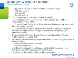 • Les 3 points d’échange les plus volumineux sont en Europe:
– AMSIX (Amsterdam)
– LINX (Londre)
– De-CIX (Frankfort)
• Les IX (les plus gros) suivent un modèle associatif
• Les membres des IX souscrivent à un certain nombre de conditions
techniques pour être admis.
• Les IX sont aujourd’hui un point de passage quasi systématique sur le trajet
d’un paquet dans Internet.
• Les IX proposent souvent l’utilisation d’un Route-Server qui permet aux
membres de ne pas avoir a configurer une session par peering (pas
beaucoup utillisé).
• Organisent régulièrement des conférences techniques (qui finissent
systématiquement au pub  )
• Permettent aux membres de discuter entre eux via des mailing-list mises à
leur disposition:
– Annonces des maintenances et pannes
– Demandes de peering
• Le LINX sollicite tous les membres par mailing-list à chaque nouveau
membres, pour qu’ils approuvent la candidature.
• Certains IX on des ‘member fees’ (LINX) d’autres non
Les métiers & acteurs d’Internet
Points d’échange (suite)
 