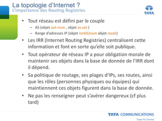 La topologie d’Internet ?
• Tout réseau est défini par le couple
– AS (objet aut-num , objet as-set )
– Range d’adresses IP (objet inet(6)num objet route)
• Les IRR (Internet Routing Registries) centralisent cette
information et font en sorte qu’elle soit publique.
• Tout opérateur de réseau IP a pour obligation morale de
maintenir ses objets dans la base de donnée de l’IRR dont
il dépend.
• Sa politique de routage, ses plages d’IPs, ses routes, ainsi
que les rôles (personnes physiques ou équipes) qui
maintiennent ces objets figurent dans la base de donnée.
• Ne pas les renseigner peut s’avérer dangereux (cf plus
tard)
L’importance des Routing Registries
 
