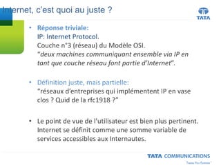 • Réponse triviale:
IP: Internet Protocol.
Couche n°3 (réseau) du Modèle OSI.
“deux machines communiquant ensemble via IP en
tant que couche réseau font partie d’Internet”.
• Définition juste, mais partielle:
“réseaux d’entreprises qui implémentent IP en vase
clos ? Quid de la rfc1918 ?”
• Le point de vue de l’utilisateur est bien plus pertinent.
Internet se définit comme une somme variable de
services accessibles aux Internautes.
Internet, c’est quoi au juste ?
 