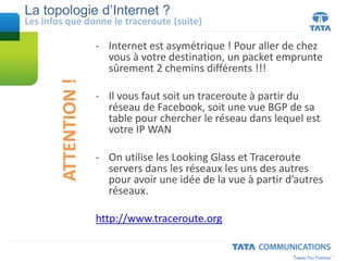La topologie d’Internet ?
- Internet est asymétrique ! Pour aller de chez
vous à votre destination, un packet emprunte
sûrement 2 chemins différents !!!
- Il vous faut soit un traceroute à partir du
réseau de Facebook, soit une vue BGP de sa
table pour chercher le réseau dans lequel est
votre IP WAN
- On utilise les Looking Glass et Traceroute
servers dans les réseaux les uns des autres
pour avoir une idée de la vue à partir d’autres
réseaux.
http://www.traceroute.org
Les infos que donne le traceroute (suite)
ATTENTION!
 