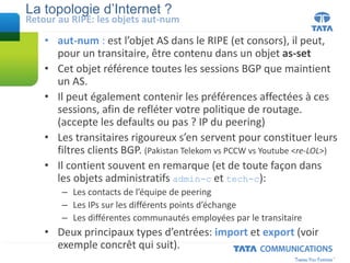La topologie d’Internet ?
• aut-num : est l’objet AS dans le RIPE (et consors), il peut,
pour un transitaire, être contenu dans un objet as-set
• Cet objet référence toutes les sessions BGP que maintient
un AS.
• Il peut également contenir les préférences affectées à ces
sessions, afin de refléter votre politique de routage.
(accepte les defaults ou pas ? IP du peering)
• Les transitaires rigoureux s’en servent pour constituer leurs
filtres clients BGP. (Pakistan Telekom vs PCCW vs Youtube <re-LOL>)
• Il contient souvent en remarque (et de toute façon dans
les objets administratifs admin-c et tech-c):
– Les contacts de l’équipe de peering
– Les IPs sur les différents points d’échange
– Les différentes communautés employées par le transitaire
• Deux principaux types d’entrées: import et export (voir
exemple concrêt qui suit).
Retour au RIPE: les objets aut-num
 