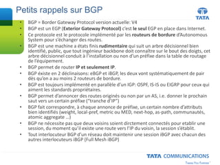 • BGP = Border Gateway Protocol version actuelle: V4
• BGP est un EGP (Exterior Gateway Protocol) c’est le seul EGP en place dans Internet.
• Ce protocole est le protocole implémenté par les routeurs de bordure d’Autonomous
System pour s’échanger des routes.
• BGP est une machine a états finis rudimentaire qui suit un arbre décisionnel bien
identifié, public, que tout ingénieur backbone doit connaître sur le bout des doigts, cet
arbre décisionnel conduit à l’installation ou non d’un préfixe dans la table de routage
de l’équipement.
• BGP permet de router IP et seulement IP.
• BGP éxiste en 2 déclinaisons: eBGP et iBGP, les deux vont systématiquement de pair
dès qu’on a au moins 2 routeurs de bordure.
• BGP est toujours implémenté en parallèle d’un IGP: OSPF, IS-IS ou EIGRP pour ceux qui
aiment les standards propriétaires.
• BGP permet d’annoncer des routes originés ou non par un AS, i.e. donner le prochain
saut vers un certain préfixe (“tranche d’IP”)
• BGP fait correspondre, à chaque annonce de préfixe, un certain nombre d’attributs
bien identifiés (weight, local-pref, metric ou MED, next-hop, as-path, communautés,
atomic aggregate …)
• BGP ne nécessite pas que deux voisins soient dirctement connectés pour etablir une
session, du moment qu’il existe une route vers l’IP du voisin, la session s’établit.
• Tout interlocuteur BGP d’un réseau doit maintenir une session iBGP avec chacun des
autres interlocuteurs iBGP (Full Mesh iBGP)
Petits rappels sur BGP
 