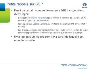 • Passé un certain nombre de routeurs BGP, il est judicieux
d’envisager:
– L’utilisation de route-reflectors (pour limiter le nombre de sessions BGP a
tendre à l’ajout de chaque voisin)
– Faire appel aux Confédérations, i.e. système hiérarchisé d’AS privés (AS# >
65535)
– Les IX proposent aux membres d’utiliser des route-servers (sortes de route-
reflectors) pour limiter le nombre de sessions sur un point d’échange.
• Il y a toujours un Tie-Breaker, l’IP à partir de laquelle est
montée la session
Petits rappels sur BGP
 