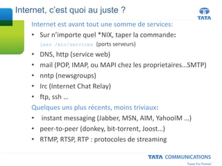 Internet est avant tout une somme de services:
• Sur n’importe quel *NIX, taper la commande:
less /etc/services (ports serveurs)
• DNS, http (service web)
• mail (POP, IMAP, ou MAPI chez les proprietaires…SMTP)
• nntp (newsgroups)
• Irc (Internet Chat Relay)
• ftp, ssh …
Quelques uns plus récents, moins triviaux:
• instant messaging (Jabber, MSN, AIM, YahooIM …)
• peer-to-peer (donkey, bit-torrent, Joost…)
• RTMP, RTSP, RTP : protocoles de streaming
Internet, c’est quoi au juste ?
 