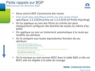 • Deux voisins BGP s’annoncent des routes
• Une route plus spécifique prime sur une route moins
spécifique: 1.2.3.0/24 prime sur 1.2.2.0/23 (cf Prefix Hijacking)
• On lui applique ou non des filtres en entrée (on peut
statiquement configurer des blacklist de routes ou même d’as-
path)
• On applique ou non un traitement automatique à la route qui
modifie ses attributs
• On la compare aux routes équivalentes fonction de ses
attributs:
(Prefer the path with the highest weight)
Prefer the path with the highest local preference
(Prefer locally originated routes (Next Hop = 0.0.0.0))
Prefer the path with the shortest AS path
(Prefer the path with the lowest origin type: IGP is lower than EGP, and EGP is lower than INCOMPLETE)
Prefer the path with the lowest metric or MED
Prefer EBGP routes over IBGP routes
Prefer the lowest IGP metric to the next hop
Prefer the path from the router with the lowest router ID
• On la marque ou non comme BEST dans la table BGP, si elle est
BEST, elle est éligible à la table de routage
Petits rappels sur BGP
Mécanisme de décision BGP
 