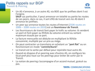• Un AS n’annonce, à un autre AS, via BGP, que les préfixes dont il est
l’origine.
SAUF cas particulier, il peut annoncer en totalité ou partie les routes
de ses peers, dans ce cas, il sert d’AS de transit vers les AS dont il
annonce les préfixes.
• Un peer qui annonce toutes les routes d’Internet (250K routes en
2006 – 330K routes en 2010) est un fournisseur de Transit.
• Les fournisseurs de transit font payer le trafic au volume: ils vendent
un port et font payer au 95%ile du volume entrant ou sortant
maximum écoulé par ce port.
• La facture mensuelle est déduite en multipliant le 95%ile
consommé, multiplié par un prix au méga.
• On peut contracter un transitaire en achetant un “port flat” ou en
fonctionnant en mode “commit/burst”.
• Le transit est la sortie par défaut pour rejoindre tout autre AS.
• Quand on dispose d’un peering avec d’autres AS, on configure les
local-pref plus haut sur les peerings pour éviter de sortir par le
Transit.
• La notion de peering s’accompagne d’un accord mutuel, gratuit ou
pas.
Petits rappels sur BGP
Transit & Peering
 