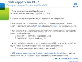 Petits rappels sur BGP
Quelques dangers du peering liés a BGP
• Toute annonce plus spécifique l’emporte
 lié aux mécanismes de routage plus qu’à BGP
• Si on ne filtre pas les préfixes reçus, a priori on les accepte tous
• BGP est basé sur un modèle de confiance: on suppose systématiquement
qu’on va configurer son seul aut-num et ses seules routes sur ses équipements.
• BGP, comme DNS, intègre tous les voisins BGP d’Internet comme participant à
un seul système logique.
 toute erreur non filtrée se propage (vite)
 GooTube VS Pakistan Telekom_LOL !
• Ne pas renseigner assidûment son objet aut-num (AS) dans son IRR empêche
la génération automatique des filtres chez peers consciencieux.
Renseignez rigoureusement votre routing policy !
• BGP ne tient pas compte de l’état de remplissage des liens ! Si une route est
la meilleure par un lien donné et qu’il est rempli, le trafic est discardé !
 