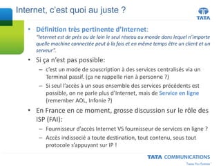 • Définition très pertinente d’Internet:
“Internet est de près ou de loin le seul réseau au monde dans lequel n’importe
quelle machine connectée peut à la fois et en même temps être un client et un
serveur”.
• Si ça n’est pas possible:
– c’est un mode de souscription à des services centralisés via un
Terminal passif. (ça ne rappelle rien à personne ?)
– Si seul l’accès à un sous ensemble des services précédents est
possible, on ne parle plus d’Internet, mais de Service en ligne
(remember AOL, Infonie ?)
• En France en ce moment, grosse discussion sur le rôle des
ISP (FAI):
– Fournisseur d’accès Internet VS fournisseur de services en ligne ?
– Accès indissocié a toute destination, tout contenu, sous tout
protocole s’appuyant sur IP !
Internet, c’est quoi au juste ?
 