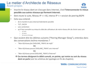 • Inscrire le réseau dont on s’occupe dans Internet, c’est l’interconnecter le mieux
possible aux autres réseaux qui forment Internet.
• Dans toute la suite, Réseau IP <-> AS, interco IP <-> session de peering BGP4
• Cela sous entend:
– de la manière la plus diverse/redondante possible
– 7J/7, 24J/24
– sans contention
– qu’il faut connaître au mieux la cible des utilisateurs de notre réseau afin de choisir avec soin
• ses PoPs
• ses peers
• Ses points d’échange
• Que veulent dire les idiômes suivants (“Peering Manager Slang”), entendus dans
des conversations techno-mondaines ?
– “Mon AS/réseau fait $VOLUME_TRAFIC de trafic”
OU
– “Mon AS/réseau pousse $VOLUME_TRAFIC vers Internet”
OU
– “Mon AS/réseau prend $VOLUME_TRAFIC d’Internet”
 Ces termes désignent le débit cumulé, en pointe, qui rentre ou sort du réseau
dont on parle (voir les schémas de typologie en fin de chapitre).
Le metier d’Architecte de Réseaux
Avant-propos
 