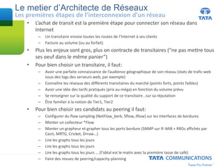 Le metier d’Architecte de Réseaux
• L’achat de transit est la première étape pour connecter son réseau dans
Internet
– Un transitaire envoie toutes les routes de l’Internet à ses clients
– Facture au volume (ou au forfait)
• Plus les enjeux sont gros, plus on contracte de transitaires (“ne pas mettre tous
ses oeuf dans le même panier”)
• Pour bien choisir un transitaire, il faut:
– Avoir une parfaite connaissance de l’audience géographique de son réseau (stats de trafic web
issus des logs des serveurs web, par exemple)
– Connaître les réseaux des différents transitaires du marché (points forts, points faibles)
– Avoir une idée des tarifs pratiqués (prix au méga) en fonction du volume prévu
– Se renseigner sur la qualité du support de ce transitaire , sur sa réputation
– Être familier à la notion de Tier1, Tier2
• Pour bien choisir ses candidats au peering il faut:
– Configurer du flow sampling (NetFlow_berk, Sflow, Jflow) sur les interfaces de bordures
– Monter un collecteur *Flow
– Monter un grapheur et grapher tous les ports bordure (SNMP sur IF-MIB + RRDs affichés par
Cacti, MRTG, Cricket, Drraw…)
– Lire les graphs tous les jours
– Lire les graphs tous les jours
– Lire les graphs tous les jours … (l’idéal est le matin avec la première tasse de café)
– Faire des revues de peering/capacity-planning
Les premières étapes de l’interconnexion d’un réseau
 