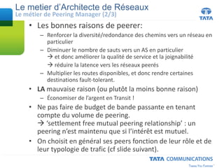 Le metier d’Architecte de Réseaux
• Les bonnes raisons de peerer:
– Renforcer la diversité/redondance des chemins vers un réseau en
particulier
– Diminuer le nombre de sauts vers un AS en particulier
 et donc améliorer la qualité de service et la joignabilité
 réduire la latence vers les réseaux peerés
– Multiplier les routes disponibles, et donc rendre certaines
destinations fault-tolerant.
• LA mauvaise raison (ou plutôt la moins bonne raison)
– Économiser de l’argent en Transit !
• Ne pas faire de budget de bande passante en tenant
compte du volume de peering.
 ‘settlement free mutual peering relationship’ : un
peering n’est maintenu que si l’intérêt est mutuel.
• On choisit en général ses peers fonction de leur rôle et de
leur typologie de trafic (cf slide suivant).
Le métier de Peering Manager (2/3)
 