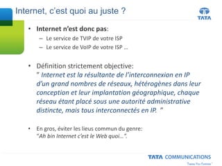• Internet n’est donc pas:
– Le service de TVIP de votre ISP
– Le service de VoIP de votre ISP …
• Définition strictement objective:
” Internet est la résultante de l’interconnexion en IP
d’un grand nombres de réseaux, hétérogènes dans leur
conception et leur implantation géographique, chaque
réseau étant placé sous une autorité administrative
distincte, mais tous interconnectés en IP. ”
• En gros, éviter les lieus commun du genre:
“Ah bin Internet c’est le Web quoi…”.
Internet, c’est quoi au juste ?
 