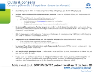 Outils & conseils
Conseils pêle-mêle à l’ingénieur réseau (en devenir)
• (Quand on parle de débit en réseau on parle de Mbps (Megabit/s), pas de MB (MegaByte/s))
• Internet est la seule industrie où l’expertise est publique: face a un problème donné, les alternatives sont
limitées:
– L’IETF ou l’IEEE détient la réponse s’il s’agit d’un protocole standard
– Pour un détail opérationnel et/ou d’implémentation technique:
• Les sites des constructeurs (www.cisco.com) leur support, leur knowledge base
• Les mailing lists privées
• Google/wikipedia sont vos amis: vous n’êtes pas le premier homme à marcher sur la lune !
• Ne jamais pêcher par excès d’amour propre: la moindre boulette de configuration d’un équipement réseau
qui route sur Internet se voit directement par tout le monde dans les tables BGP (BGP = Voici Magazine ® de
l’Internet) : rester humble.
• OSI n’est pas qu’un modèle abscons, c’est une méthodologie de troubleshooting ! (10H de troubleshooting
plus tard, on remplace un cable et ca marche…)
• Les paquets IP, les trames Ethernet ont une structure définie ! Lisez attentivement les dumps:
– En live en utilisant snoop, tcpdump et les options de filtres
– En sauvegardant en format libpcap puis en utilisant Ethereal/Wireshark
• Le routage IP est déterministe (en tout cas à chaque saut) , Traceroute, MTR et consors sont vos amis – les
RIRs sont publiquement accessibles.
• Dès la conception, envisagez le pire: ça vous évitera de le découvrir en prod. un dimanche en pleine nuit, ou
ivre mort en boîte de nuit...
• Si vous avez une politique rigoureuse de filtrage en entrée de votre réseau, que vous ne laissez parler vos
machines que pour les serives qu’elles sont censées rendre, que vous ne mettez pas de gateway aux
machines qui n’ont pas besoin de sortir, des firewalls ne vous seront d’aucune utilité.
Mais avant tout: DOCUMENTEZ votre travail au fil de l’eau !!!
 