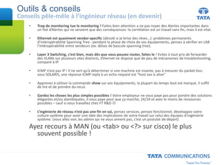 Outils & conseils
Conseils pêle-mêle à l’ingénieur réseau (en devenir)
• Trop de monitoring tue le monitoring ! Faites bien attention a ne pas noyer des Alertes importantes dans
un flot d’Alertes qui ne seraient que des conséquences: la corrélation est un travail sans fin, mais il est vital.
• Ethernet est quasiment vendor-specific (désolé si je brise des rêves…): problèmes permanents
d’intéropérabilité Spanning Tree - pendant la phase de choix de vos équipements, pensez à vérifier en LAB
l’intéropérabilité entre vendeurs (ex: délais de bascule spanning tree).
• Layer 3 Switching, c’est bien, mais dès que vous pouvez router, faites le ! Evitez à tout prix de forwarder
des VLANs sur plusieurs sites distincts, Ethernet ne dispose que de peu de mécanismes de troubleshooting,
comparé à IP.
• ICMP n’est pas IP ! Il ne sert qu’à déterminer si une machine est vivante, pas à mesurer du packet loss:
sous SOLARIS, une réponse ICMP reply à un echo-request est “host xxx is alive”
• Apprenez à utiliser la commande show sur vos équipements, la plupart du temps tout est marqué, il suffit
de lire et de prendre du recul.
• Gardez les choses les plus simples possibles ! Votre employeur ne vous paye pas pour pondre des solutions
élégantes et/ou alambiquées, il vous paye pour que ça marche, 24/24 et avec le moins de ressources
possibles – sauf si vous travaillez chez FT R&D 
• L’ingénierie de réseau n’est pas une fin en soi, pensez services, pensez fonctionnel, développez votre
culture système pour avoir une idée des implications de votre travail sur celui des équipes d’ingénierie
système. (vous allez voir, les admin sys ne vous aiment pas, c’est un postulat de départ)
Ayez recours à MAN (ou <tab> ou <?> sur cisco) le plus
souvent possible !
 