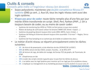 Outils & conseils
Conseils pêle-mêle à l’ingénieur réseau (en devenir)
• Soyez polyvalents: maintenez une double compétence Réseau ET
système (DNS ça sert…). Aux US, tous les ingés réseau sont aussi des
ingés système.
• N’ayez pas peur de coder: toute tâche remplie plus d’une fois par jour
mérite d’être transformée en script: Shell, Perl, Python (PHP…). On a
toujours besoin de coder, ou au moins de savoir coder:
– Systèmes de monitoring (les HPOV et TIVOLI ne font jamais ce que vous voulez)
– Robots de backup de conf (savoir utiliser les binaires SNMP, SCP, Telnet + Expect …)
– Systèmes de graphing doivent toujours être tunés (RRD, MRTG, Cacti, Cricket…)
– Systèmes de Polling et d’alarmes doivent toujours être assemblés “à la main” – Nagios, Torrus
et autres.
– Systèmes de Flow Sampling ne se sortent pas da la boîte et coûtent très chers
• Le métier d’archi réseau se répartit principalement entre les tâches
suivantes:
– 1% de visio et de powerpoint, et de rédaction de doc (ECRIVEZ DE LA DOC!)
– 50% de MAN, lecture de doc CISCO, Juniper, Foundry… et de RFCs IETF
– 30% de lecture de Logs, de tables de routage, de Dumps TCP, de graphs, de Traceroute, de
pings
– 5% d’expériences en lab
– 10% à coder des scripts à droite à gauche pour ne pas faire les tâches du dessus
– 3% à se battre avec les Ingé Système pour montrer qu’il ne s’agit pas d’un problème réseau
– 1% à expliquer au management et au marketing pourquoi ce qu’ils veulent n’a aucun sens ;D
 