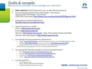 Outils & conseils
Ressources sur BGP et le routage sur Internet
• BIBLE ABSOLUE TCP/IP Illustrated, vol1. et vol2. (Richard Stevens)
• Internet Routing Architectures (Sam Halabi – Cisco Press)
Routing TCP/IP (Jeff Doyle - Cisco Press)
CISCO BGP Case Study: http://www.cisco.com/warp/public/459/bgp-toc.html
• Présentations de Phil Smith (Cisco):
ftp://ftp-eng.cisco.com/pfs/seminars
• Sites institutions sur le NET:
Cymru: http://www.cymru.com
Caida: http://www.caida.org
Renesys: http://www.renesys.com - blog: http://www.renesys.com/blog
Annuaire des looking-glass: http://www.traceroute.org
• Les mailing-lists de groupements d’opérateurs
– FrNOG : http://www.frnog.org (videos des conferences dispos sur le site / téléchargement slides)
– NANOG: http://www.nanog.org - pour les ressources: http://www.nanog.org/isp.html
– Plus généralement tous les XXnog pour toutes les zones géographiques du monde
 Réunions de ces groupes de discussion, on peut participer librement
• Les mailing-list collartives dédiées à certains équipementiers:
– Cisco: http://puck.nether.net/mailman/listinfo/cisco-nsp
– Foundry: http://puck.nether.net/mailman/listinfo/foundry-nsp
– Foundry (FR): http://lists.oav.net/wws/subscribe/fndry-fr
– Juniper: http://puck.nether.net/mailman/listinfo/juniper-nsp
• Les Channels IRC:
– Sur IRCNet en France:
#isp-fr , #frnog , #panap (point d’échange)
– Sur Efnet: #nanog, tous les autres $nog
 