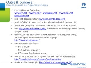Outils & conseils
Couteau suisse de l’ingénieur réseau
• Internet Routing Registries:
www.arin.net - www.ripe.net - www.apnic.net - www.lacnic.net -
www.afrinic.net
• RIPE RPSL documentation: www.ripe.net/db.docs.html
• /usr/bin/whois  binaire UNIX de lookup dans les RIR (man whois)
• Traceroute (/usr/bin/traceroute – man traceroute pour les options)
• mtr: http://www.bitwizard.nl/mtr/ = traceroute amélioré (apt-cache search /
apt-get install)
• tcpdump/snoop pour faire des captures (man tcpdump, man snoop)
Wireshark pour visualiser les captures libpcap:
http://www.wireshark.org/
• Langages de scripts divers:
– bash/zsh/sh
– Perl, python, php, ruby
– C,C++ pour les plus courageux
• Lookup sur tranches OUI assignées par IEEE pour les adresses MAC:
http://standards.ieee.org/regauth/oui/index.shtml
• Firefox AS-Number plugin: http://www.asnumber.networx.ch/
 
