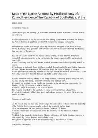 State of the Nation Address By His Excellency JG
Zuma, President of the Republic of South Africa, at the
11 Feb 2010
Honorouble Speaker;
I stand before you this evening, 20 years since President Nelson Rolihlahla Mandela walked
out of prison.
We have chosen this as the day to call this Joint Sitting of Parliament to deliver the State of
the Nation Address, to celebrate a watershed moment that changed our country.
The release of Madiba was brought about by the resolute struggles of the South African
people. Former political prisoners and veterans who are with us here witnessed that because
they were part of that process.
You will off course recall that the masses of this country, in their different formations,
responded with determination to the call to make the country ungovernable and apartheid
unworkable.
We are celebrating this day with former political prisoners who we have specially invited to
join us.
We welcome in particular those who have travelled from abroad to be here, Helene Pastoors,
Michael Dingake from Botswana, Mr Andimba Toivo ya Toivo of Swapo in Namibia.
We are pleased to be joined by members of the legal team in the Rivonia Treason trial – Lord
Joel Joffe, who is now based in London and Judge Arthur Chaskalson.
We also remember and pay tribute to Mr Harry Schwarz, who sadly passed away last week.
He was, among other things, a member of the Rivonia defence team.
We extend our gratitude to our friends and comrades in the international community, for
fighting side by side with us to achieve freedom.
We extend a special welcome to the Mandela family.
They became a symbol of the sacrifices of many who bore the brunt of apartheid.
We greet the leadership of the ruling party and Alliance partners, for whom this is an extra
special occasion.
Compatriots and friends,
On this special day, we must also acknowledge the contribution of those within the leadership
of the National Party, who eventually realised that apartheid had no future.
Allow me to mention the role played by former President PW Botha.
It was he who initiated the discussion about the possibility of the release of political
prisoners.
President Botha worked with the former Minister of Justice, Mr Kobie Coetzee, who was in
turn assisted by Dr Neil Barnard and Mr Mike Louw.
They played a significant role in the process leading to the release of Madiba.
Honourable compatriots,
 