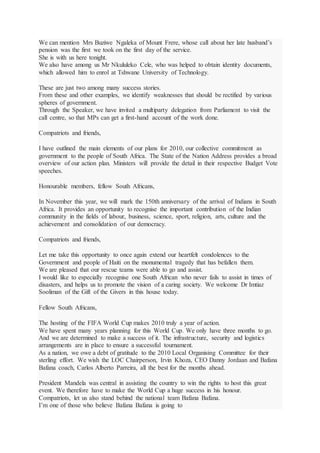 We can mention Mrs Buziwe Ngaleka of Mount Frere, whose call about her late husband’s
pension was the first we took on the first day of the service.
She is with us here tonight.
We also have among us Mr Nkululeko Cele, who was helped to obtain identity documents,
which allowed him to enrol at Tshwane University of Technology.
These are just two among many success stories.
From these and other examples, we identify weaknesses that should be rectified by various
spheres of government.
Through the Speaker, we have invited a multiparty delegation from Parliament to visit the
call centre, so that MPs can get a first-hand account of the work done.
Compatriots and friends,
I have outlined the main elements of our plans for 2010, our collective commitment as
government to the people of South Africa. The State of the Nation Address provides a broad
overview of our action plan. Ministers will provide the detail in their respective Budget Vote
speeches.
Honourable members, fellow South Africans,
In November this year, we will mark the 150th anniversary of the arrival of Indians in South
Africa. It provides an opportunity to recognise the important contribution of the Indian
community in the fields of labour, business, science, sport, religion, arts, culture and the
achievement and consolidation of our democracy.
Compatriots and friends,
Let me take this opportunity to once again extend our heartfelt condolences to the
Government and people of Haiti on the monumental tragedy that has befallen them.
We are pleased that our rescue teams were able to go and assist.
I would like to especially recognise one South African who never fails to assist in times of
disasters, and helps us to promote the vision of a caring society. We welcome Dr Imtiaz
Sooliman of the Gift of the Givers in this house today.
Fellow South Africans,
The hosting of the FIFA World Cup makes 2010 truly a year of action.
We have spent many years planning for this World Cup. We only have three months to go.
And we are determined to make a success of it. The infrastructure, security and logistics
arrangements are in place to ensure a successful tournament.
As a nation, we owe a debt of gratitude to the 2010 Local Organising Committee for their
sterling effort. We wish the LOC Chairperson, Irvin Khoza, CEO Danny Jordaan and Bafana
Bafana coach, Carlos Alberto Parreira, all the best for the months ahead.
President Mandela was central in assisting the country to win the rights to host this great
event. We therefore have to make the World Cup a huge success in his honour.
Compatriots, let us also stand behind the national team Bafana Bafana.
I’m one of those who believe Bafana Bafana is going to
 