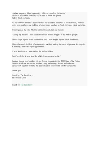produce surprises. Most importantly, ithikithi esandleni bakwethu!
Let us all buy tickets timeously to be able to attend the games.
Fellow South Africans,
As we celebrate Madiba’s release today, we recommit ourselves to reconciliation, national
unity, non-racialism and building a better future together as South Africans, black and white.
We are guided by what Madiba said in the dock, that and I quote:
"During my lifetime I have dedicated myself to this struggle of the African people.
I have fought against white domination, and I have fought against black domination.
I have cherished the ideal of a democratic and free society, in which all persons live together
in harmony, and with equal opportunities.
It is an ideal which I hope to live for, and to achieve.
But if needs be, it is an ideal for which I am prepared to die."
Inspired by our icon Madiba, it is my honour to dedicate this 2010 State of the Nation
Address to all our heroes and heroines, sung and unsung, known and unknown.
Let us work together to make this year of action a successful one for our country.
I thank you.
Issued by: The Presidency
11 February 2010
Issued by: The Presidency
 