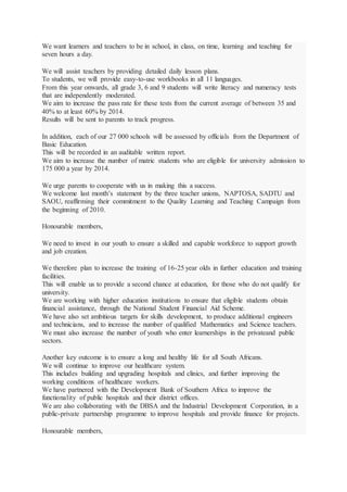 We want learners and teachers to be in school, in class, on time, learning and teaching for
seven hours a day.
We will assist teachers by providing detailed daily lesson plans.
To students, we will provide easy-to-use workbooks in all 11 languages.
From this year onwards, all grade 3, 6 and 9 students will write literacy and numeracy tests
that are independently moderated.
We aim to increase the pass rate for these tests from the current average of between 35 and
40% to at least 60% by 2014.
Results will be sent to parents to track progress.
In addition, each of our 27 000 schools will be assessed by officials from the Department of
Basic Education.
This will be recorded in an auditable written report.
We aim to increase the number of matric students who are eligible for university admission to
175 000 a year by 2014.
We urge parents to cooperate with us in making this a success.
We welcome last month’s statement by the three teacher unions, NAPTOSA, SADTU and
SAOU, reaffirming their commitment to the Quality Learning and Teaching Campaign from
the beginning of 2010.
Honourable members,
We need to invest in our youth to ensure a skilled and capable workforce to support growth
and job creation.
We therefore plan to increase the training of 16-25 year olds in further education and training
facilities.
This will enable us to provide a second chance at education, for those who do not qualify for
university.
We are working with higher education institutions to ensure that eligible students obtain
financial assistance, through the National Student Financial Aid Scheme.
We have also set ambitious targets for skills development, to produce additional engineers
and technicians, and to increase the number of qualified Mathematics and Science teachers.
We must also increase the number of youth who enter learnerships in the privateand public
sectors.
Another key outcome is to ensure a long and healthy life for all South Africans.
We will continue to improve our healthcare system.
This includes building and upgrading hospitals and clinics, and further improving the
working conditions of healthcare workers.
We have partnered with the Development Bank of Southern Africa to improve the
functionality of public hospitals and their district offices.
We are also collaborating with the DBSA and the Industrial Development Corporation, in a
public-private partnership programme to improve hospitals and provide finance for projects.
Honourable members,
 