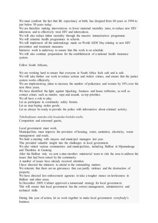 We must confront the fact that life expectancy at birth, has dropped from 60 years in 1994 to
just below 50 years today.
We are therefore making interventions to lower maternal mortality rates, to reduce new HIV
infections and to effectively treat HIV and tuberculosis.
We will also reduce infant mortality through the massive immunisation programme.
We will reinstate health programmes in schools.
We will implement all the undertakings made on World AIDS Day relating to new HIV
prevention and treatment measures.
Intensive work is underway to ensure that this work is on schedule.
We will also continue preparations for the establishment of a national health insurance
system.
Fellow South Africans,
We are working hard to ensure that everyone in South Africa feels safe and is safe.
We will take further our work to reduce serious and violent crimes, and ensure that the justice
system works efficiently.
We are implementing plans to increase the number of policemen and women by 10% over the
next three years.
We have identified the fight against hijacking, business and house robberies, as well as
contact crimes such as murder, rape and assault, as top priorities.
We all have a role to play.
Let us participate in community safety forums.
Let us stop buying stolen goods.
Let us always be ready to provide the police with information about criminal activity.
Tshebedisano mmoho etla lwantsha botloko-tsebe.
Compatriots and esteemed guests,
Local government must work.
Municipalities must improve the provision of housing, water, sanitation, electricity, waste
management and roads.
We held a meeting with mayors and municipal managers last year.
This provided valuable insight into the challenges in local government.
We also visited various communities and municipalities, including Balfour in Mpumalanga
and Thembisa in Gauteng.
After the Balfour visit, we sent a nine-member ministerial team to visit the area to address the
issues that had been raised by the community.
A number of issues have already received attention.
I have directed the ministers to attend to the outstanding matters.
We reiterate that there are no grievances that can justify violence and the destruction of
property.
We have directed law-enforcement agencies to take a tougher stance on lawlessness in
Balfour and other areas.
In December 2009, Cabinet approved a turnaround strategy for local government.
This will ensure that local government has the correct management, administrative and
technical skills.
During this year of action, let us work together to make local government everybody’s
business.
 