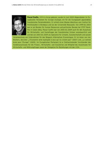 1. Pascal Canfin Wie das Fehlen einer Wirtschaftsregierung zur aktuellen Krise geführt hat  19
Pascal Canfin, 1974 in Arras geboren, wurde im Juni 2009 Abgeordneter im Eu-
ropäischen Parlament für Europe Ecologie, ein für die Europawahl gegründetes
französisches Parteienbündnis. Er erhielt einen Master-Abschluss vom Institut für
Politikstudien in Bordeaux und von der Universität Newcastle. Von 1999 bis 2003
war er als Berater für Human Ressources und politischer Berater bei CFDT Nord-
Pas in Calais tätig. Pascal Canfin war von 2005 bis 2009 auch für den Ausschuss
für Wirtschafts- und Sozialfragen der französischen Grünen verantwortlich und
schrieb von 2003 bis 2009 als Spezialist für Umwelt, Sozialwirtschaft und soziale
Verantwortung von Unternehmen für das Magazin Alternatives Economiques. Er ist Autor von vier
Büchern, darunter „L'Economie verte expliquée à ceux qui n'y croient pas” (2007) und „Le contrat
écolo pour l'Europe” (2009). Im Europäischen Parlament ist er Stellvertretender Vorsitzender des
Sonderausschusses für die Finanz-, Wirtschafts- und Sozialkrise und Mitglied des Ausschusses für
Wirtschafts- und Währungsfragen sowie der Delegation für Beziehungen mit den USA.
 