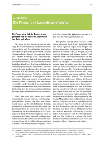 3. José Bové Die Finanz- und Landwirtschaftskrise 27
Die Finanzblase hat die Armen ärmer
gemacht und die kleinen Landwirte in
den Ruin getrieben
Die Krise in der Landwirtschaft ist eine
Folge des Zusammenbruchs der internationalen
Finanzmärkte und des politischen Kontrollver-
lusts über den globalen Kapitalverkehr. Vor dem
Hintergrund einer Hausse, hervorgerufen durch
eine erhöhte Nachfrage nach landwirtschaft-
lichen Erzeugnissen aufgrund des steigenden
Biokraftstoffverbrauchs der reichen Länder, eines
deutlichen Wandels in den Essgewohnheiten in
Entwicklungsländern und anhaltender Dürren in
einigen Getreide produzierenden Regionen wie
Australien, hat das Streben nach kurzfristigem
finanziellen Gewinn das Pulverfass schließlich
zur Explosion gebracht. Marktexperten haben
nahezu drei Jahre lang versucht herauszufinden,
inwieweit dieser Kursanstieg von Spekulanten
verschuldet wurde. Obwohl sie zu unterschiedli-
chen Ergebnissen kommen, sind sich die meisten
doch einig, dass das Spekulantentum dabei ein
wichtiger, wenn nicht entscheidender Faktor war.
2005, 2006 und 2007 haben sich nicht­-
kommerzielle Akteure (Banken, Versicherungs-
gesellschaften, Renten-, Garantie- und Staats-
fonds) massiv an den Rohstoffmärkten beteiligt,
insbesondere an Derivaten auf der Grundlage von
Terminkontrakten. Sie waren aber weder an der
Aushandlung von Terminkontrakten, an der Nach-
frage nach Landwirtschaftserzeugnissen noch an
transparenteren Preisen auf mittel- und langfristige
Sicht interessiert. Sie wollten jene finanziellen Inte-
ressen schützen, die in Gefahr schienen, nachdem
in den USA erste Anzeichen einer Subprime-Krise26
ersichtlich wurden: Die Spekulanten machten sich
jetzt über den Nahrungsmittelsektor her.
Die großen europäischen Banken Credit
Suisse, Deutsche Bank, HSBC, Rabobank, USB
und Crédit Agricole folgten dem Beispiel der
US-amerikanischen Institutionen wie Lehman
Brothers, Goldman Sachs, JP Morgan, Bank of
America, Citigroup und Morgan Stanley27
und
zögerten nicht, Callcenter einzurichten, um ihre
Kunden zu ermutigen, aus dem Preisanstieg
Profit zu schlagen. Zehntausende Investoren
wurden dazu überredet, ohne dass sie ahnten,
dass sie damit buchstäblich eine Hungersnot
heraufbeschwören. Der Preis für die drei wich-
tigsten Getreide – Weizen, Mais und Reis – stieg
ins Unermessliche und verlor jeglichen Bezug
zur wirtschaftlichen Realität. Für Millionen
Menschen in Ländern des Südens, die bereits
80% ihres Einkommens für Nahrungsmittel
ausgegeben hatten, hatten diese Börsenaktivi-
täten verheerende Folgen: Statt zwei Mahlzeiten
pro Tag mussten sie sich nun mit einer begnü-
gen. Diese Misere machte die Notwendigkeit,
ausreichend zu essen zu haben, deutlich. Nah-
rungsmittel sind absolut lebensnotwendig: Mit
leerem Magen kann man nicht arbeiten, um das
Geld zu verdienen, mit dem sich die Mahlzeit für
den nächsten Tag erwerben lässt. Insbesondere
in den Armenviertel der Megastädte brachen
Unruhen aus. Ende Februar 2008 protestierten
verzweifelte Menschen in Kamerun gegen die
hohen Lebenskosten und die Unmöglichkeit,
sich und ihre Familien zu ernähren. Die Streit-
kräfte und die Polizei eröffneten das Feuer, mit
grausigen Folgen: Es gab mehr als 40 Tote.
3. José Bové
Die Finanz- und Landwirtschaftskrise
26	 Der Begriff ,,subprime” kommt aus dem Amerikanischen und bedeutet wörtlich ,,unterhalb der Bestnote”.
Damit werden (leicht euphemistisch) solche Darlehensnehmer bezeichnet, deren Bonität nicht die beste ist.
27	 Siehe: ,,Financing Food – Financialisation and Financial Actors in Agriculture Commodity Markets”, SOMO Paper
April 2010.
 