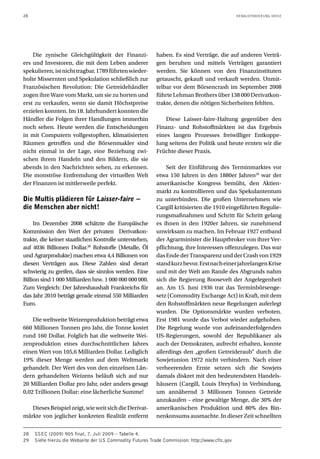 28 HERAUSFORDERUNG KRISE
Die zynische Gleichgültigkeit der Finanzi-
ers und Investoren, die mit dem Leben anderer
spekulieren,istnichttragbar.1789führtenwieder-
holte Missernten und Spekulation schließlich zur
Französischen Revolution: Die Getreidehändler
zogen ihre Ware vom Markt, um sie zu horten und
erst zu verkaufen, wenn sie damit Höchstpreise
erzielen konnten. Im 18. Jahrhundert konnten die
Händler die Folgen ihrer Handlungen immerhin
noch sehen. Heute werden die Entscheidungen
in mit Computern vollgestopften, klimatisierten
Räumen getroffen und die Börsenmakler sind
nicht einmal in der Lage, eine Beziehung zwi-
schen ihrem Handeln und den Bildern, die sie
abends in den Nachrichten sehen, zu erkennen.
Die monströse Entfremdung der virtuellen Welt
der Finanzen ist mittlerweile perfekt.
Die Multis plädieren für Laisser-faire −
die Menschen aber nicht!
Im Dezember 2008 schätzte die Europäische
Kommission den Wert der privaten Derivatkon-
trakte, die keiner staatlichen Kontrolle unterstehen,
auf 4036 Billionen Dollar.28
Rohstoffe (Metalle, Öl
und Agrarprodukte) machen etwa 4,4 Billionen von
diesen Verträgen aus. Diese Zahlen sind derart
schwierig zu greifen, dass sie sinnlos werden. Eine
Billion sind 1 000 Milliarden bzw. 1 000 000 000 000.
Zum Vergleich: Der Jahreshaushalt Frankreichs für
das Jahr 2010 beträgt gerade einmal 550 Milliarden
Euro.
Die weltweite Weizenproduktion beträgt etwa
660 Millionen Tonnen pro Jahr, die Tonne kostet
rund 160 Dollar. Folglich hat die weltweite Wei-
zenproduktion eines durchschnittlichen Jahres
einen Wert von 105,6 Milliarden Dollar. Lediglich
19% dieser Menge werden auf dem Weltmarkt
gehandelt. Der Wert des von den einzelnen Län-
dern gehandelten Weizens beläuft sich auf nur
20 Milliarden Dollar pro Jahr, oder anders gesagt
0,02 Trillionen Dollar: eine lächerliche Summe!
DiesesBeispielzeigt,wieweitsichdieDerivat-
märkte von jeglicher konkreten Realität entfernt
haben. Es sind Verträge, die auf anderen Verträ-
gen beruhen und mittels Verträgen garantiert
werden. Sie können von den Finanzinstituten
getauscht, gekauft und verkauft werden. Unmit-
telbar vor dem Börsencrash im September 2008
führte Lehman Brothers über 138 000 Derivatkon-
trakte, denen die nötigen Sicherheiten fehlten.
Diese Laisser-faire-Haltung gegenüber den
Finanz- und Rohstoffmärkten ist das Ergebnis
eines langen Prozesses freiwilliger Entkoppe-
lung seitens der Politik und heute ernten wir die
Früchte dieser Praxis.
Seit der Einführung des Terminmarktes vor
etwa 150 Jahren in den 1880er Jahren29
war der
amerikanische Kongress bemüht, den Aktien-
markt zu kontrollieren und das Spekulantentum
zu unterbinden. Die großen Unternehmen wie
Cargill kritisierten die 1910 eingeführten Regulie-
rungsmaßnahmen und Schritt für Schritt gelang
es ihnen in den 1920er Jahren, sie zunehmend
unwirksam zu machen. Im Februar 1927 entband
der Agrarminister die Hauptbroker von ihrer Ver-
pflichtung, ihre Interessen offenzulegen. Das war
dasEndederTransparenzundderCrashvon1929
standkurzbevor.ErstnacheinerjahrelangenKrise
und mit der Welt am Rande des Abgrunds nahm
sich die Regierung Roosevelt der Angelegenheit
an. Am 15. Juni 1936 trat das Terminbörsenge-
setz (Commodity Exchange Act) in Kraft, mit dem
den Rohstoffmärkten neue Regelungen auferlegt
wurden. Die Optionsmärkte wurden verboten.
Erst 1981 wurde das Verbot wieder aufgehoben.
Die Regelung wurde von aufeinanderfolgenden
US-Regierungen, sowohl der Republikaner als
auch der Demokraten, aufrecht erhalten, konnte
allerdings den „großen Getreideraub“ durch die
Sowjetunion 1972 nicht verhindern. Nach einer
verheerenden Ernte setzen sich die Sowjets
damals diskret mit den bedeutendsten Handels-
häusern (Cargill, Louis Dreyfus) in Verbindung,
um annähernd 3 Millionen Tonnen Getreide
anzukaufen – eine gewaltige Menge, die 30% der
amerikanischen Produktion und 80% des Bin-
nenkonsums ausmachte. In dieser Zeit schnellten
28	 SSEC (2009) 905 final, 7. Juli 2009 – Tabelle 4.
29	 Siehe hierzu die Webseite der US Commodity Futures Trade Commission: http://www.cftc.gov
 