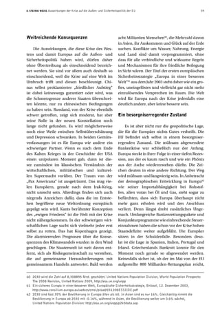 8. Stefani Weiss Auswirkungen der Krise auf die Außen- und Sicherheitspolitik der EU  59
Weitreichende Konsequenzen
Die Auswirkungen, die diese Krise des Wes-
tens und damit Europas auf die Außen- und
Sicherheitspolitik haben wird, dürfen daher
ohne Übertreibung als einschneidend bezeich-
net werden. Sie sind vor allem auch deshalb so
einschneidend, weil die Krise auf eine Welt im
Umbruch trifft und diesen beschleunigt. Chi-
nas selbst proklamierter „friedlicher Aufstieg“
ist dabei keineswegs garantiert oder wird, was
die Schmerzgrenze anderer Staaten überschrei-
ten könnte, nur zu chinesischen Bedingungen
zu haben sein. Russland, von der Krise ebenfalls
schwer getroffen, zeigt sich moderat, hat aber
seine Rolle in der neuen Konstellation noch
lange nicht gefunden. Es wird möglicherweise
noch eine Weile zwischen Selbstüberschätzung
und Depression schwanken. In beiden Gemüts-
verfassungen ist es für Europa wie andere ein
schwieriger Partner. Wenn es nach dem Ende
des Kalten Krieges in der Geschichte der USA
einen unipolaren Moment gab, dann ist die-
ser zumindest im klassischen Verständnis der
wirtschaftlichen, militärischen und kulturel-
len Supermacht vorüber. Der Traum von der
„Pax Americana“ ist ausgeträumt. Das mag vie-
len Europäern, gerade nach dem Irak-Krieg,
nicht unrecht sein. Allerdings finden sich auch
nirgends Anzeichen dafür, dass die im Entste-
hen begriffene neue Weltordnung europäisch
geprägt sein wird. Kants berühmter Konzeption
des „ewigen Friedens“ ist die Welt mit der Krise
nicht nähergekommen. In der schwierigen wirt-
schaftlichen Lage sucht sich vielmehr jeder erst
selbst zu retten. Das hat Kopenhagen gezeigt.
Die alarmierenden Prognosen über die Konse-
quenzen des Klimawandels wurden in den Wind
geschlagen. Die Staatenwelt ist weit davon ent-
fernt, sich als Risikogemeinschaft zu verstehen,
die auf gemeinsame Herausforderungen mit
gemeinsamem Handeln antwortet. Bald werden
acht Milliarden Menschen60
, die Mehrzahl davon
in Asien, ihr Auskommen und Glück auf der Erde
suchen. Konflikte um Wasser, Nahrung, Energie
und Land sind damit vorprogrammiert, ohne
dass für alle verbindliche und wirksame Regeln
und Mechanismen für ihre friedliche Beilegung
in Sicht wären. Der Titel der ersten europäischen
Sicherheitsstrategie „Europa in einer besseren
Welt“61
aus dem Jahr 2003 steht daher wie ein gro-
ßes, uneingelöstes und vielleicht gar nicht mehr
einzulösendes Versprechen im Raum. Die Welt
wird für Europa nach der Krise jedenfalls eine
deutlich andere, aber keine bessere sein.
Ein besorgniserregender Zustand
Es ist aber nicht nur die geopolitische Lage,
die für die Europäer nichts Gutes verheißt. Die
EU befindet sich selbst in einem besorgniser-
regenden Zustand. Die mühsam abgewendete
Bankenkrise war schließlich nur der Anfang.
Europa steckt in ihrer Folge in einer tiefen Rezes-
sion, aus der es kaum rasch und wie ein Phönix
aus der Asche wiedererstehen dürfte. Die Zei-
chen deuten in eine andere Richtung. Der Weg
wird mühsam und langwierig sein. In Anbetracht
der demographischen Entwicklung in Europa62
wie seiner Importabhängigkeit bei Rohstof-
fen, allen voran bei Öl und Gas, steht sogar zu
befürchten, dass sich Europa überhaupt nicht
mehr ganz erholen wird und den Anschluss
verliert. Denn längst droht zusätzliches Unge-
mach. Umfangreiche Bankenrettungspakete und
Konjunkturprogramme wie einbrechende Steuer-
einnahmen haben die schon vor der Krise hohen
Staatsdefizite weiter aufgebläht. Die Europäer
sitzen in der Schuldenfalle. Besonders deso-
lat ist die Lage in Spanien, Italien, Portugal und
Irland. Griechenlands Bankrott konnte für den
Moment noch gerade so abgewendet werden.
Keinesfalls sicher ist, ob der im Mai von der EU
aufgestellte 800 Milliarden-Rettungsplan reicht,
60	 2030 wird die Zahl auf 8,308895 Mrd. geschätzt. United Nations Population Division, World Population Prospects:
The 2008 Revision, United Nations 2009, http://esa.un.org/unpp
61	Ein sicheres Europa in einer besseren Welt, Europäische Sicherheitsstrategie, Brüssel, 12. Dezember 2003,
http://www.consilium.europa.eu/uedocs/cmsUpload/031208ESSIIDE.pdf
62	 2030 sind fast 30% der Bevölkerung in Europa älter als 60. In Asien sind es nur 16%. Gleichzeitig nimmt die
Bevölkerung in Europa ab 2030 mit -0.16%, während in Asien, die Bevölkerung weiter um 0.6% wächst,
United Nations Population Division: http://esa.un.org/unpp/p2k0data.asp
 