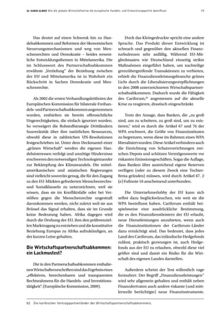 10. Karin Ulmer Wie die globale Wirtschaftskrise die europäische Handels- und Entwicklungspolitik beeinflusst  79
Das deutet auf einen Schwenk hin zu Han-
delsabkommen und Reformen der ökonomischen
Steuerungsmechanismen und weg von Men-
schenrechten und Demokratie – beides wesent-
liche Entwicklungsthemen in Mittelamerika. Die
im Schlusswort des Partnerschaftsabkommen
erwähnte „Vertiefung“ der Beziehung zwischen
der EU und Mittelamerika ist in Wahrheit ein
Rückschritt in Sachen Demokratie und Men-
schenrechte.
Als 2002 die ersten Verhandlungsleitlinien der
Europäischen Kommission für bilaterale Freihan-
dels-undPartnerschaftsabkommenangenommen
wurden, enthielten sie bereits offensichtliche
Ungerechtigkeiten, die einfach ignoriert wurden.
So verweigert die Rohstoffstrategie Drittländern
Souveränität über ihre natürlichen Ressourcen,
obwohl diese in zahlreichen UN-Resolutionen
festgeschrieben ist. Unter dem Deckmantel einer
„grünen Wirtschaft“ werden die eigenen Han-
delsinteressen verfolgt und unnötige Hindernisse
erschwerendennotwendigenTechnologietransfer
zur Bekämpfung des Klimawandels. Die mittel-
amerikanischen und asiatischen Regierungen
sind vielleicht souverän genug, die für den Zugang
zu den EU-Märkten geforderten Menschenrechts-
und Sozialklauseln zu unterzeichnen, weil sie
wissen, dass sie im Konfliktsfalle oder bei Ver-
stößen gegen die Menschenrechte ungestraft
davonkommen werden, nicht zuletzt weil sie aus
Brüssel das Signal erhalten, dass sie im Grunde
keine Bedeutung haben. Afrika dagegen wird
durch die Drohung der EU, ihm den präferenziel-
lenMarktzugangzuentziehenunddiekonstitutive
Beziehung Europas zu Afrika aufzukündigen, an
der kurzen Leine gehalten.
Die Wirtschaftspartnerschaftsabkommen:
ein Lackmustest?
Die in den Partnerschaftsabkommen enthalte-
nenWirtschaftsvorschriftensinddasErgebniseines
„effektiven, berechenbaren und transparenten
Rechtsrahmens für die Handels- und Investitions-
tätigkeit“. (Europäische Kommission, 2009).
Doch das Kleingedruckte spricht eine andere
Sprache. Das Produkt dieser Entwicklung ist
schwach und gegenüber den aktuellen Finanz-
turbulenzen sehr anfällig. Während EU-Mit-
gliedstaaten wie Deutschland einseitig strikte
Maßnahmen eingeführt haben, um nachteilige
grenzübergreifende Transaktionen zu verbieten,
erhielt die Finanzdienstleistungsbranche grünes
Licht durch die Liberalisierungsverpflichtungen
in den 2008 unterzeichneten Wirtschaftspartner-
schaftsabkommen. Dadurch wurde die Fähigkeit
des Cariforum,82
angemessen auf die aktuelle
Krise zu reagieren, drastisch eingeschränkt.
Trotz der Ansage, dass Banken, die „zu groß
sind, um zu scheitern, zu groß sind, um zu exis-
tieren,“ wird es durch die Artikel 67 und 76 der
WPA erschwert, die Größe von Finanzinstituten
zu begrenzen, wenn diese im Rahmen eines WPA
liberalisiertwurden.DieseArtikelverhindernauch
die Einrichtung von Schutzvorrichtungen zwi-
schen Depots und schützen Vermögenswerte vor
riskanten Emissionsgeschäften. Sogar die Auflage,
dass Banken über ausreichend eigene Reserven
verfügen (oder zu diesem Zweck eine Tochter-
firma gründen) müssen, wird durch Artikel 67. 2
(e) Fußnote 10 anscheinend unterbunden.
Die Unternehmerlobby der EU kann sich
selbst dazu beglückwünschen, wie weit sie die
WPA beeinflusst haben. Cariforum enthält bei-
spielsweise eine ausdrückliche Bestimmung,
die es den Finanzdienstleistern der EU erlaubt,
neue Dienstleistungen anzubieten, wenn auch
die Finanzinstitutionen der Cariforum-Länder
dazu ermächtigt sind. Das bedeutet, dass jedes
Land des Cariforum, das inländische Hedgefonds
zulässt, praktisch gezwungen ist, auch Hedge-
fonds aus der EU zu erlauben, obwohl diese viel
größer sind und damit ein Risiko für die Wirt-
schaft des eigenen Landes darstellen.
Außerdem scheint der Text willentlich vage
formuliert: Der Begriff „Finanzdienstleistungen“
wird sehr allgemein gehalten und enthält neben
Finanzderivaten auch andere riskante (und mitt-
lerweile berüchtigte) neue Finanzinstrumente.
82	 Die karibischen Vertragspartnerländer des Wirtschaftspartnerschaftsabkommens.
 