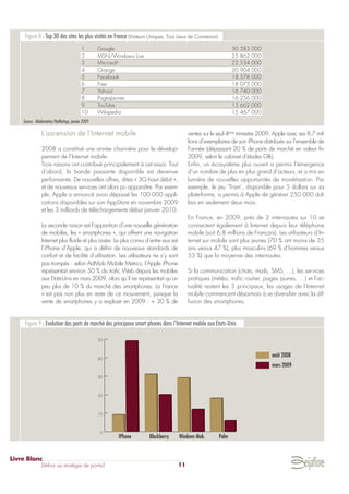 L’ascension de l’Internet mobile
2008 a constitué une année charnière pour le dévelop-
pement de l’Internet mobile.
Trois raisons ont contribué principalement à cet essor. Tout
d’abord, la bande passante disponible est devenue
performante. De nouvelles offres, dites « 3G haut débit »,
et de nouveaux services ont alors pu apparaître. Par exem-
ple, Apple a annoncé avoir dépassé les 100 000 appli-
cations disponibles sur son AppStore en novembre 2009
et les 3 milliards de téléchargements début janvier 2010.
La seconde raison est l’apparition d’une nouvelle génération
de mobiles, les « smartphones », qui offrent une navigation
Internet plus fluide et plus aisée. Le plus connu d’entre eux est
l’iPhone d’Apple, qui a défini de nouveaux standards de
confort et de facilité d’utilisation. Les utilisateurs ne s’y sont
pas trompés : selon AdMob Mobile Metrics, l’Apple iPhone
représentait environ 50 % du trafic Web depuis les mobiles
aux Etats-Unis en mars 2009, alors qu’il ne représentait qu’un
peu plus de 10 % du marché des smartphones. La France
n’est pas non plus en reste de ce mouvement, puisque la
vente de smartphones y a explosé en 2009 : + 30 % de
ventes sur le seul 4ème
trimestre 2009. Apple avec ses 8,7 mil-
lions d’exemplaires de son iPhone distribués sur l’ensemble de
l’année (dépassant 20 % de parts de marché en valeur fin
2009, selon le cabinet d’études Gfk).
Enfin, un écosystème plus ouvert a permis l’émergence
d’un nombre de plus en plus grand d’acteurs, et a mis en
lumière de nouvelles opportunités de monétisation. Par
exemple, le jeu ‘Trism’, disponible pour 5 dollars sur sa
plate-forme, a permis à Apple de générer 250 000 dol-
lars en seulement deux mois.
En France, en 2009, près de 2 internautes sur 10 se
connectent également à Internet depuis leur téléphone
mobile (soit 6,8 millions de Français). Les utilisateurs d’In-
ternet sur mobile sont plus jeunes (70 % ont moins de 35
ans versus 47 %), plus masculins (69 % d’hommes versus
53 %) que la moyenne des internautes.
Si la communication (chats, mails, SMS, …), les services
pratiques (météo, trafic routier, pages jaunes, …) et l’ac-
tualité restent les 3 principaux, les usages de l’Internet
mobile commencent désormais à se diversifier avec la dif-
fusion des smartphones.
Livre Blanc
Définir sa stratégie de portail 11
Figure 8 : Top 30 des sites les plus visités en France (Visiteurs Uniques, Tous Lieux de Connexion)
Source : Médiamétrie/NetRatings, janvier 2009
0
10
20
30
40
50
IPhone Blackberry Windows Mob. Palm
août 2008
mars 2009
Figure 9 : Evolution des parts de marché des principaux smart phones dans l’Internet mobile aux Etats-Unis
1 Google 30 583 000
2 MSN/Windows Live 25 862 000
3 Microsoft 22 534 000
4 Orange 20 904 000
5 Facebook 18 578 000
6 Free 18 075 000
7 Yahoo! 16 740 000
8 PagesJaunes 16 256 000
9 TouTube 15 662 000
10 Wikipedia 15 467 000
 