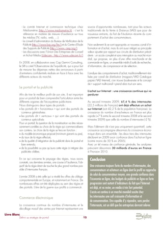 - Le comité Internet et commission technique chez
Médiamétrie (http://www.mediametrie.fr) : c’est la
référence en matière de mesure d'audience sur tous
les médias (TV, radio, web, …)
- Le conseil d’administration du Bureau de Vérification de la
Publicité (http://www.bvp.org/fre/) et du Centre d’Etude
des Supports de Publicité (http://www. cesp.org/)
- Les discussions avec l’Union Des Entreprises de Conseil
et Achat Média (Udecam : http://www.udecam.fr/)
En 2008, en collaboration avec Cap Gemini Consulting,
le SRI a créé l’Observatoire de l’e-publicité, qui a pour but
de mesurer les dépenses nettes des annonceurs à partir
d'entretiens confidentiels réalisés en face à face avec les
différents acteurs du marché.
Le portail et la publicité
Afin de tirer le meilleur profit de son site, il est important
pour un portail de bien comprendre l’articulation entre les
différents organes de l’écosystème publicitaire.
Nous distinguons deux types de portails :
• les portails dit « horizontaux » qui sont des portails de
contenus généralistes
• les portails dit « verticaux » qui sont des portails de
contenus spécialisés
Pour un portail, la question de la monétisation va être néces-
sairement corrélée au choix de la régie qui commercialisera
son contenu. Le choix de la régie se fera en fonction :
• du modèle économique proposé (minimum garanti ou pas),
• du taux de la régie effectué,
• de la qualité d’intégration de la publicité dans le portail et
bien entendu,
• de la possibilité ou pas qu’aura cette régie à intégrer des
publicités ciblées.
En ce qui concerne le paysage des régies, nous avons
constaté, ces dernières années, une course à l’audience, l’ob-
jectif de la régie étant de toucher le plus grand nombre pos-
sible d’internautes français.
L’année 2008 a été celle qui a révélé les offres de ciblage
comportementale en Europe, et notamment en France. De
nombreuses offres ont été déployées au sein des régies et
des portails. L’ère de la guerre aux profils a commencé.
Commerce électronique
La croissance continue du nombre d’internautes et le
décollage massif des ventes par Internet représentent une
source d’opportunités nombreuses, tant pour les acteurs
traditionnels de la Vente à Distance (VAD) que pour de
nouveaux entrants, du fait de l’évolution récente du com-
portement d’achat des consommateurs.
Non seulement ils se sont appropriés un nouveau canal d’in-
formation et d’achat, mais ils ont aussi intégré sa principale
valeur ajoutée par rapport aux circuits de distribution précé-
dents : un accès complet et sans interruption au marché mon-
dial, qui propose, en plus d’une offre marchande et de
commande en ligne, un ensemble inédit d’outils de recherche,
d’information, de comparaison et de sélection.
L’analyse des comportements d’achat, traditionnellement réa-
lisée par canal de distribution (magasin/VAD Catalogue
papier/VAD Internet), s’en trouve bouleversée et le concept
de « support multi-canal » prend alors tout son sens.
L’achat sur Internet : une croissance continue qui va
perdurer
Au second trimestre 2009, 67,4 % des internautes
(22,5 millions de Français) ont déjà effectué un achat
sur Internet (soit 42,2 % de la population française). La
croissance du nombre d'e-acheteurs en France est plus
rapide (+7 % entre le second trimestre 2008 et le second
trimestre 2009) que celle du nombre d'internautes (-2 %).
Mais l’élément clé n’est pas uniquement quantitatif, cette
croissance accompagne désormais la croissance écono-
mique dans son ensemble : les deux tiers des internautes
déclarent en 2009 avoir confiance dans l’achat en ligne
(contre moins de 50 % en 2005).
Avec un tel niveau de confiance générale, les analystes
prévoient désormais 30 milliards d’euros en France
à l’horizon 2010.
Livre Blanc
Définir sa stratégie de portail 15
Conclusion
Une croissance toujours forte du nombre d’internautes, des
consommateurs et acheteurs en ligne dont le profil se rapproche
de celui du consommateur moyen, une grande confiance dans
l’économie en ligne, des budgets de publicité en ligne en forte
progression sont autant d’indicateurs du fait que l’Internet
est déjà, et va rester, un média à très fort potentiel.
L’accès en continu à un marché mondial suscite chez
les internautes une soif croissante d’information et
de consommation. Etre capable d’y répondre, sans perdre
l’internaute, est un défi que les entreprises devront relever.
 